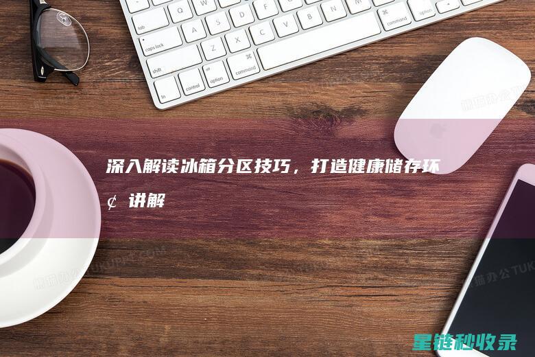 深入解读冰箱分区技巧，打造健康储存环境 (讲解冰箱)